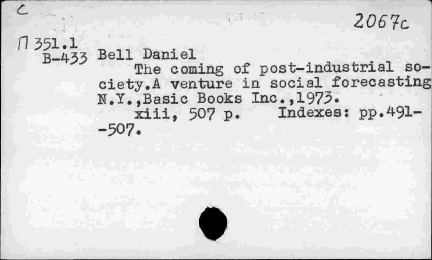 ﻿J	2067c
fl 551.1
B-4.53 Bell Daniel
The coming of post-industrial society.A venture in social forecasting N.Y.»Basic Books Inc.,1975.
xiii, 507 p. Indexes: pp.491--507.